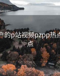 面向用户的p站视频pzpp热点话题盘点