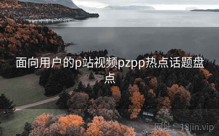面向用户的p站视频pzpp热点话题盘点