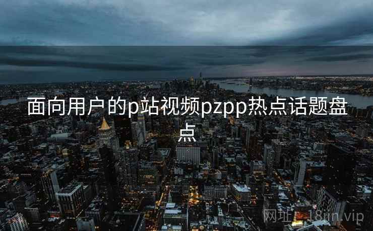 面向用户的p站视频pzpp热点话题盘点