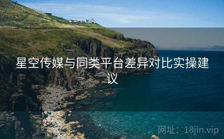 星空传媒与同类平台差异对比实操建议
